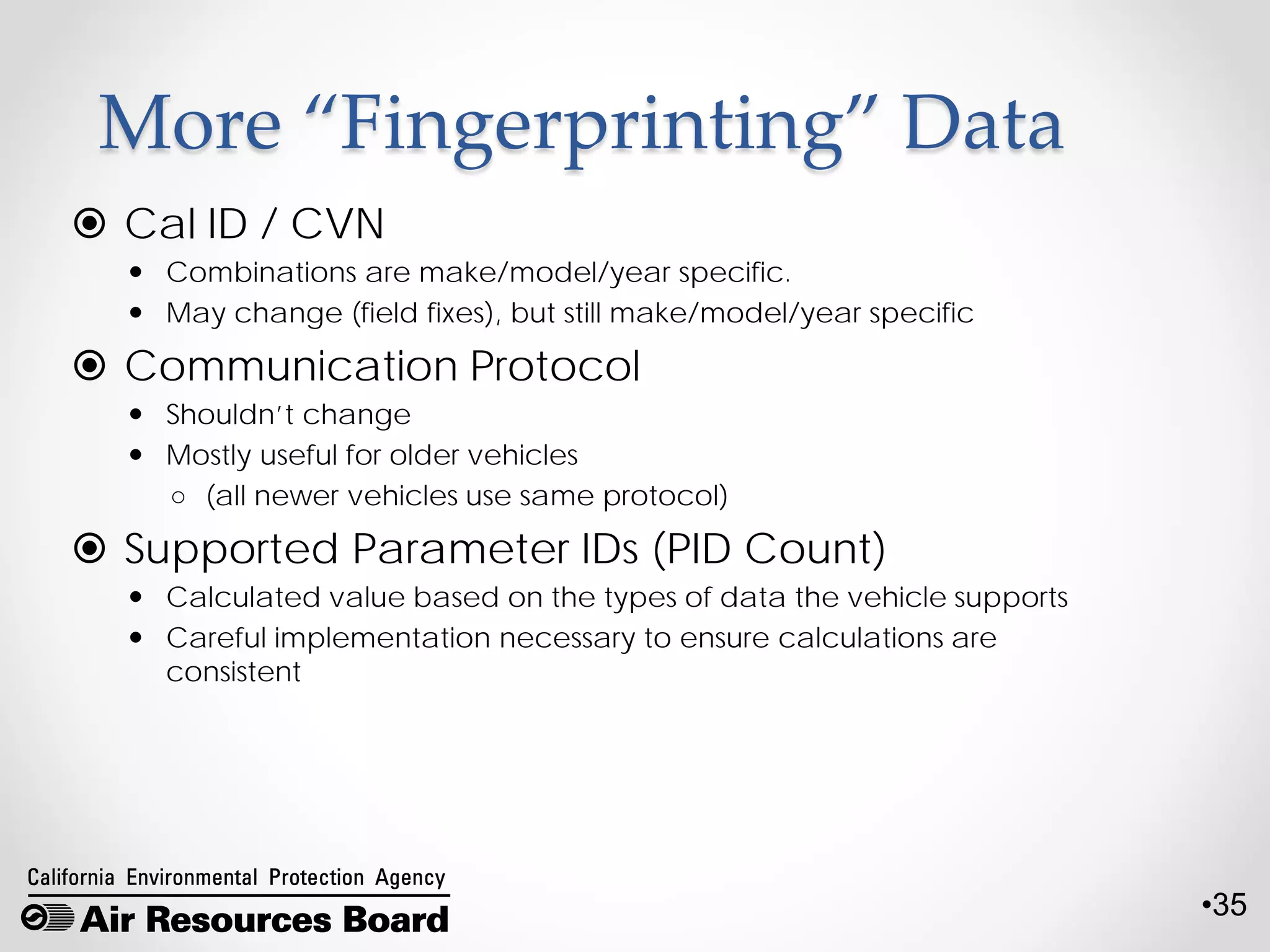 •35
More “Fingerprinting” Data
 Cal ID / CVN
 Combinations are make/model/year specific.
 May change (field fixes), but still make/model/year specific
 Communication Protocol
 Shouldn’t change
 Mostly useful for older vehicles
○ (all newer vehicles use same protocol)
 Supported Parameter IDs (PID Count)
 Calculated value based on the types of data the vehicle supports
 Careful implementation necessary to ensure calculations are
consistent
 