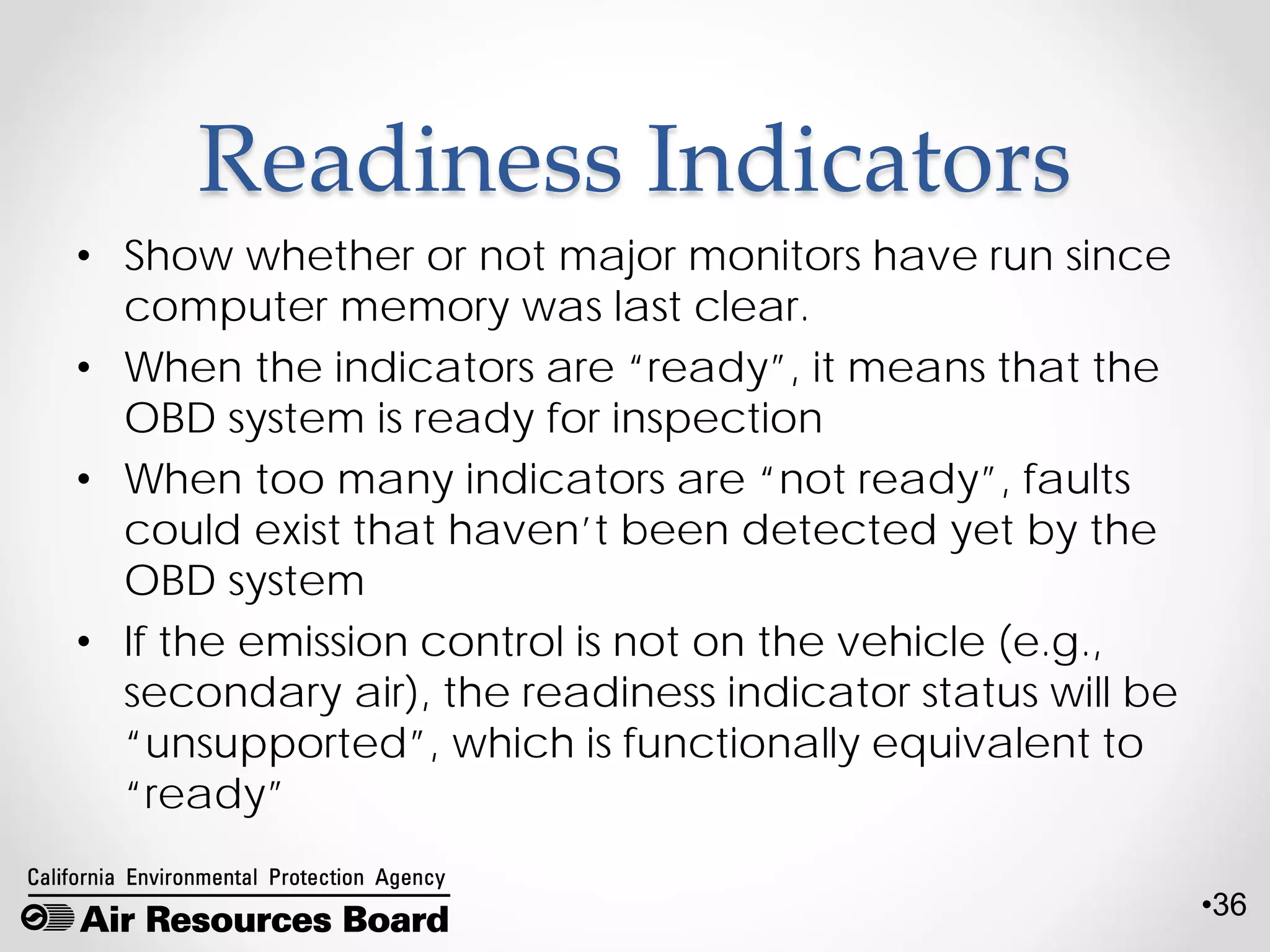 •36
Readiness Indicators
• Show whether or not major monitors have run since
computer memory was last clear.
• When the indicators are “ready”, it means that the
OBD system is ready for inspection
• When too many indicators are “not ready”, faults
could exist that haven’t been detected yet by the
OBD system
• If the emission control is not on the vehicle (e.g.,
secondary air), the readiness indicator status will be
“unsupported”, which is functionally equivalent to
“ready”
 