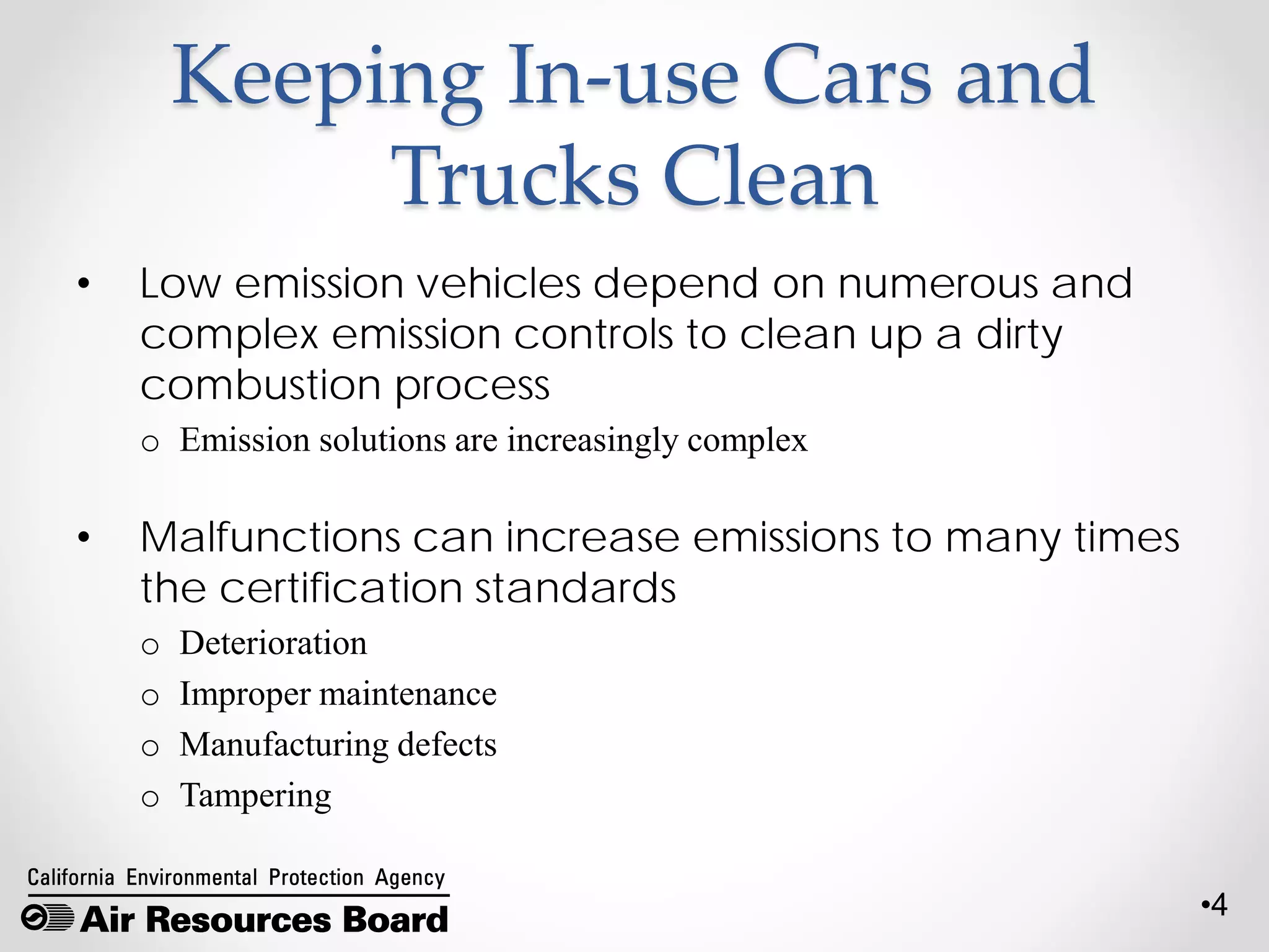 •4
Keeping In-use Cars and
Trucks Clean
• Low emission vehicles depend on numerous and
complex emission controls to clean up a dirty
combustion process
o Emission solutions are increasingly complex
• Malfunctions can increase emissions to many times
the certification standards
o Deterioration
o Improper maintenance
o Manufacturing defects
o Tampering
 
