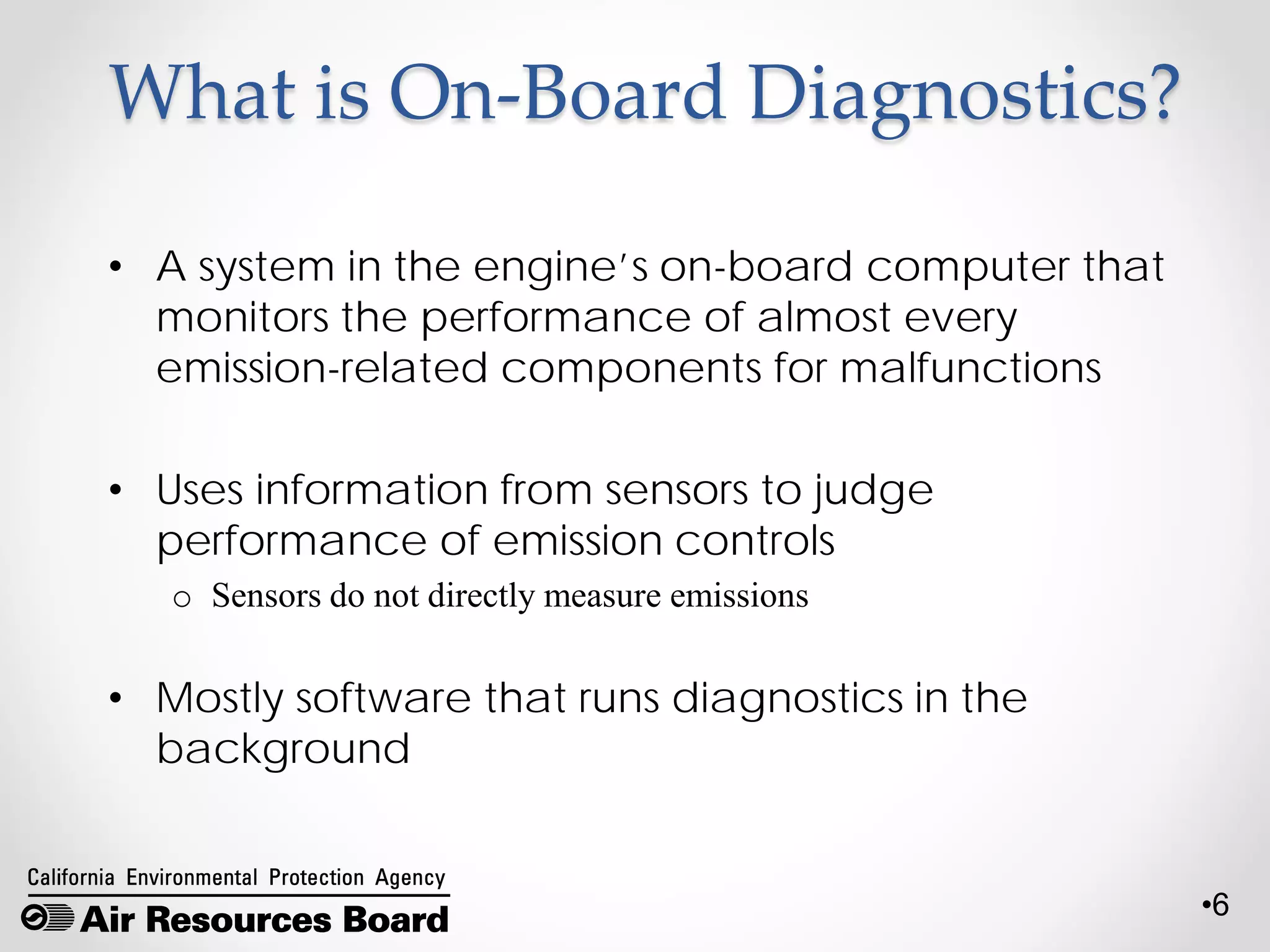 •6
What is On-Board Diagnostics?
• A system in the engine’s on-board computer that
monitors the performance of almost every
emission-related components for malfunctions
• Uses information from sensors to judge
performance of emission controls
o Sensors do not directly measure emissions
• Mostly software that runs diagnostics in the
background
 