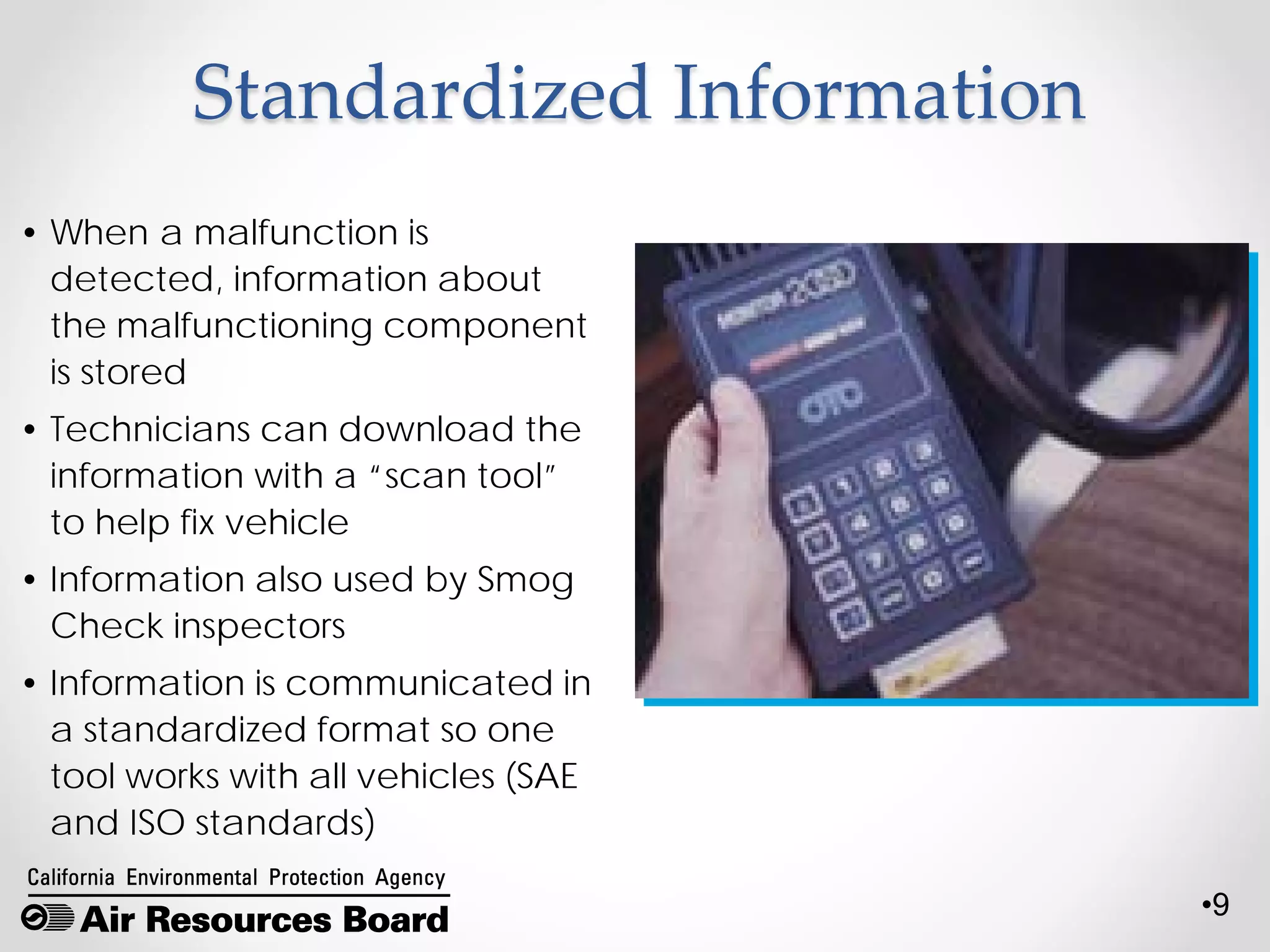 •9
Standardized Information
• When a malfunction is
detected, information about
the malfunctioning component
is stored
• Technicians can download the
information with a “scan tool”
to help fix vehicle
• Information also used by Smog
Check inspectors
• Information is communicated in
a standardized format so one
tool works with all vehicles (SAE
and ISO standards)
 