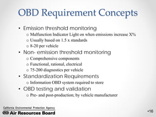 •16
OBD Requirement Concepts
• Emission threshold monitoring
o Malfunction Indicator Light on when emissions increase X%
o Usually based on 1.5 x standards
o 8-20 per vehicle
• Non- emission threshold monitoring
o Comprehensive components
o Functional, rational, electrical
o 75-200 diagnostics per vehicle
• Standardization Requirements
o Information OBD system required to store
• OBD testing and validation
o Pre- and post-production; by vehicle manufacturer
 