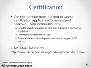 •22
Certification
• Vehicle manufacturer required to submit
certification application for review and
approval. Application includes:
o Detailed specifications for all monitors in format prescribed in
regulation
o Demonstration emission test data
o Any other information/diagrams/data used to support OBD
system
• ARB Mail-Out #06-23
http://www.arb.ca.gov/msprog/obdprog/obdupdates.htm
 
