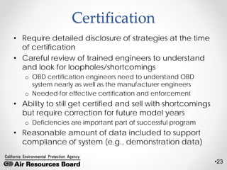 •23
Certification
• Require detailed disclosure of strategies at the time
of certification
• Careful review of trained engineers to understand
and look for loopholes/shortcomings
o OBD certification engineers need to understand OBD
system nearly as well as the manufacturer engineers
o Needed for effective certification and enforcement
• Ability to still get certified and sell with shortcomings
but require correction for future model years
o Deficiencies are important part of successful program
• Reasonable amount of data included to support
compliance of system (e.g., demonstration data)
 