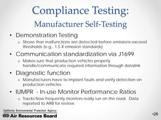 •26
Compliance Testing:
Manufacturer Self-Testing
• Demonstration Testing
o Shows that malfunctions are detected before emissions exceed
thresholds (e.g., 1.5 X emission standards)
• Communication standardization via J1699
o Makes sure that production vehicles properly
handle/communicate required information through datalink
• Diagnostic function
o Manufacturers have to implant faults and verify detection on
production vehicles
• IUMPR - In-use Monitor Performance Ratios
o Tracks how frequently monitors really run on the road. Data
reported to ARB for review.
 