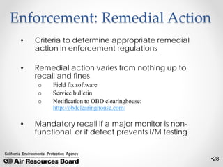 •28
Enforcement: Remedial Action
• Criteria to determine appropriate remedial
action in enforcement regulations
• Remedial action varies from nothing up to
recall and fines
o Field fix software
o Service bulletin
o Notification to OBD clearinghouse:
http://obdclearinghouse.com/
• Mandatory recall if a major monitor is non-
functional, or if defect prevents I/M testing
 