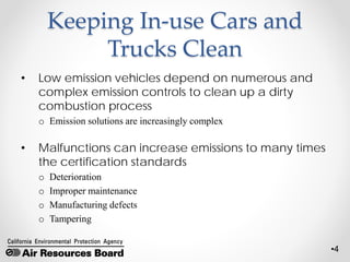 •4
Keeping In-use Cars and
Trucks Clean
• Low emission vehicles depend on numerous and
complex emission controls to clean up a dirty
combustion process
o Emission solutions are increasingly complex
• Malfunctions can increase emissions to many times
the certification standards
o Deterioration
o Improper maintenance
o Manufacturing defects
o Tampering
 