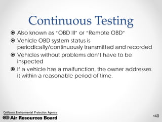 •40
Continuous Testing
 Also known as “OBD III” or “Remote OBD”
 Vehicle OBD system status is
periodically/continuously transmitted and recorded
 Vehicles without problems don’t have to be
inspected
 If a vehicle has a malfunction, the owner addresses
it within a reasonable period of time.
 