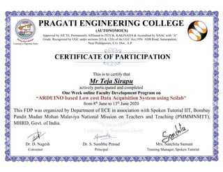 PRAGATI ENGINEERING COLLEGE
(AUTONOMOUS)
Approved by AICTE, Permanently Affiliated to JNTUK, KAKINADA & Accredited by NAAC with “A”
Grade, Recognized by UGC under sections 2(f) & 12(b) of the UGC Act,1956. ADB Road, Surampalem,
Near Peddapuram, E.G. Dist., A.P
CERTIFICATE OF PARTICIPATION
This is to certify that
Mr Teja Sirapu
actively participated and completed
One Week online Faculty Development Program on
“ARDUINO based Low cost Data Acquisition System using Scilab”
from 8th
June to 13th
June 2020
This FDP was organized by Department of ECE in association with Spoken Tutorial IIT, Bombay
Pandit Madan Mohan Malaviya National Mission on Teachers and Teaching (PMMMNMTT),
MHRD, Govt. of India.
Dr. D. Nagesh Dr. S. Sambhu Prasad Mrs. Sanchita Samant
Convenor Principal Training Manager, Spoken Tutorial
 