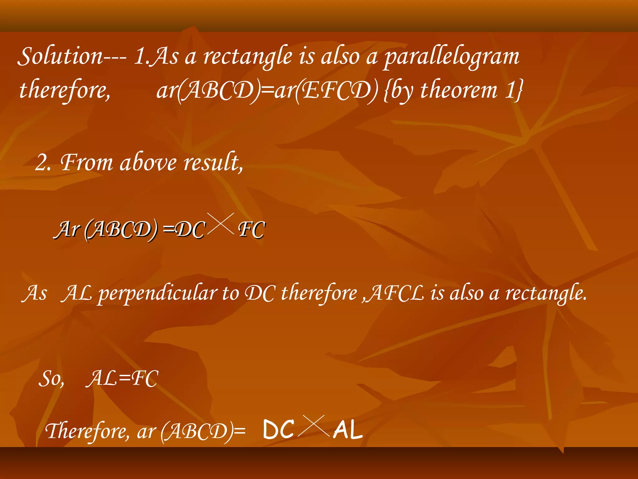 Solution--- 1.As a rectangle is also a parallelogram
therefore, ar(ABCD)=ar(EFCD) {by theorem 1}
2. From above result,
Ar (ABCD) =DC FCAr (ABCD) =DC FC
As AL perpendicular to DC therefore ,AFCL is also a rectangle.
So, AL=FC
Therefore, ar (ABCD)= DC AL
 