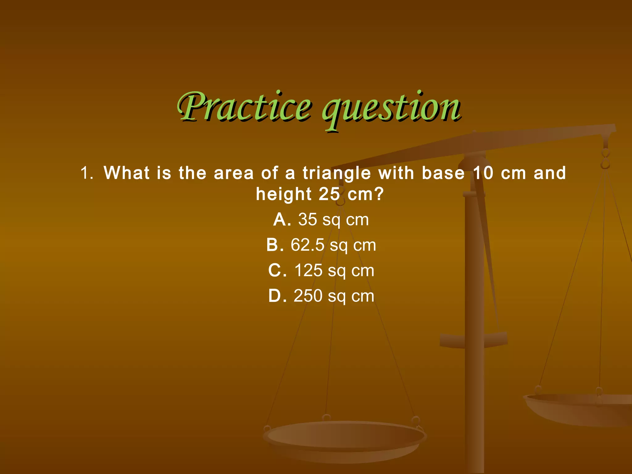 Practice questionPractice question
1.  What is the area of a triangle with base 10 cm and
height 25 cm?
A. 35 sq cm
B. 62.5 sq cm
C. 125 sq cm
D. 250 sq cm
 