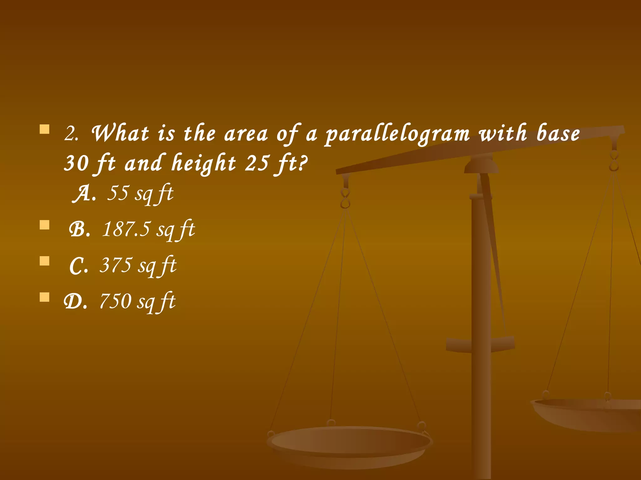  2.  What is the area of a parallelogram with base
30 ft and height 25 ft?
  A. 55 sq ft  
 B. 187.5 sq ft  
 C. 375 sq ft 
 D. 750 sq ft
 