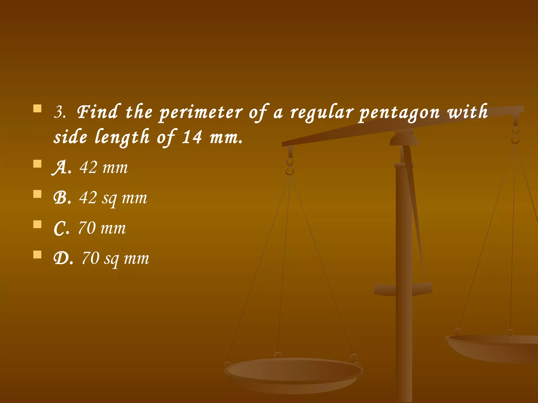  3.  Find the perimeter of a regular pentagon with
side length of 14 mm.
 A. 42 mm
 B. 42 sq mm
 C. 70 mm
 D. 70 sq mm
 