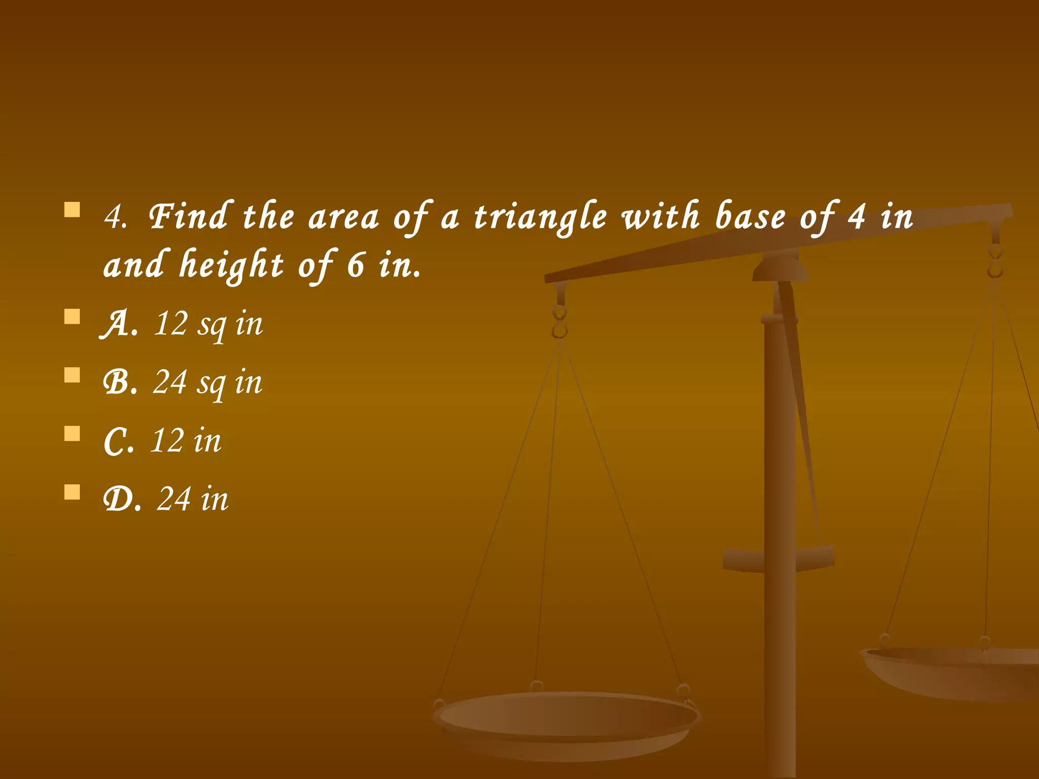 4.  Find the area of a triangle with base of 4 in
and height of 6 in.
 A. 12 sq in
 B. 24 sq in
 C. 12 in
 D. 24 in
 