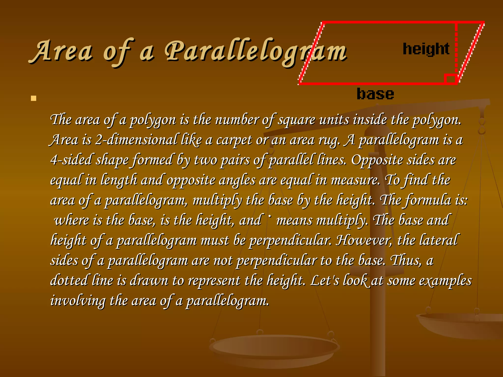 Area of a ParallelogramArea of a Parallelogram

The area of a polygon is the number of square units inside the polygon.The area of a polygon is the number of square units inside the polygon.
Area is 2-dimensional like a carpet or an area rug. A parallelogram is aArea is 2-dimensional like a carpet or an area rug. A parallelogram is a
4-sided shape formed by two pairs of parallel lines. Opposite sides are4-sided shape formed by two pairs of parallel lines. Opposite sides are
equal in length and opposite angles are equal in measure. To find theequal in length and opposite angles are equal in measure. To find the
area of a parallelogram, multiply the base by the height. The formula is:area of a parallelogram, multiply the base by the height. The formula is:
 where is the base, is the height, and where is the base, is the height, and ·· means multiply. The base andmeans multiply. The base and
height of a parallelogram must be perpendicular. However, the lateralheight of a parallelogram must be perpendicular. However, the lateral
sides of a parallelogram are not perpendicular to the base. Thus, asides of a parallelogram are not perpendicular to the base. Thus, a
dotted line is drawn to represent the height. Let's look at some examplesdotted line is drawn to represent the height. Let's look at some examples
involving the area of a parallelogram.involving the area of a parallelogram.
 