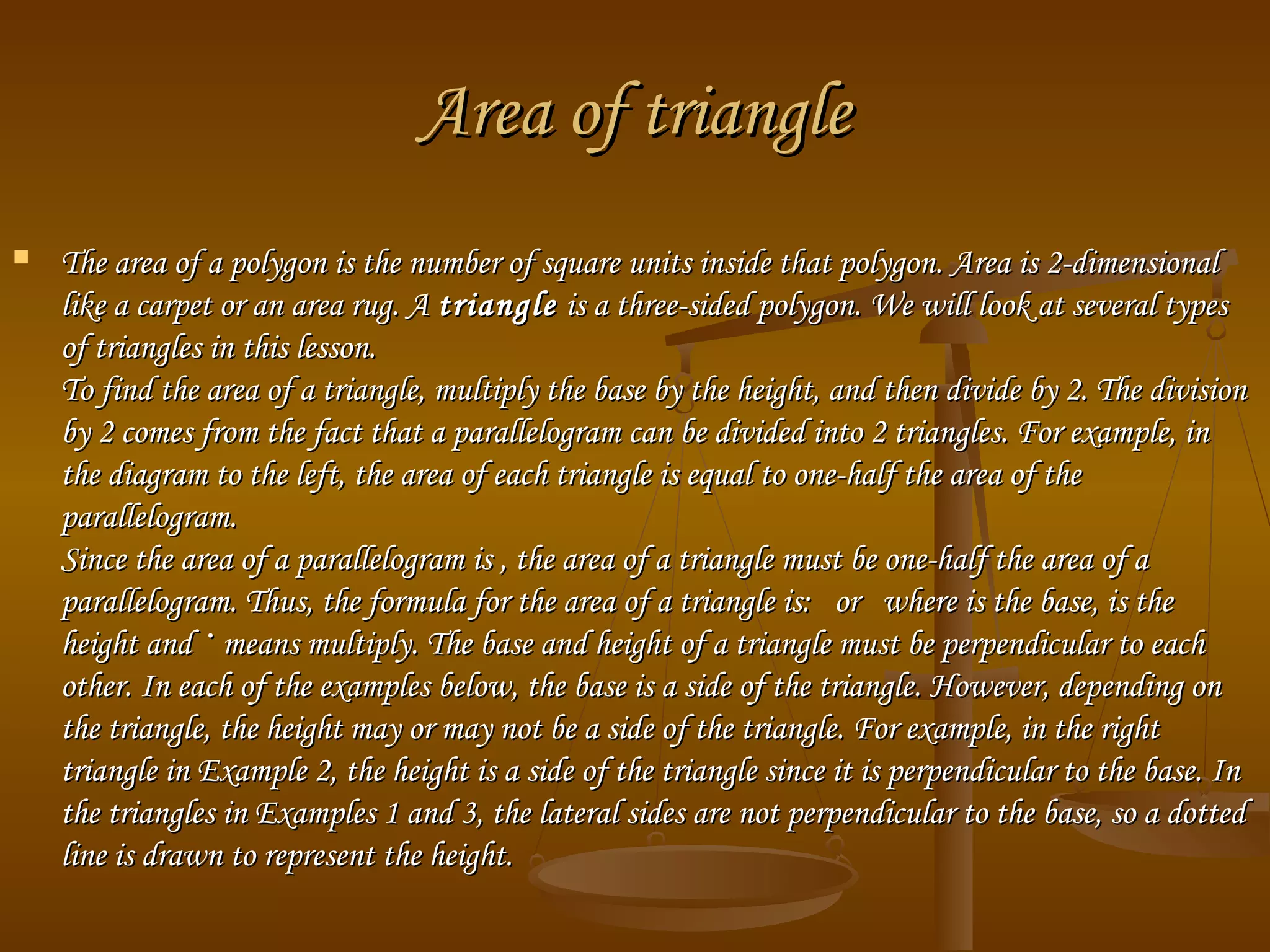 Area of triangleArea of triangle
 The area of a polygon is the number of square units inside that polygon. Area is 2-dimensionalThe area of a polygon is the number of square units inside that polygon. Area is 2-dimensional
like a carpet or an area rug. Alike a carpet or an area rug. A triangletriangle is a three-sided polygon. We will look at several typesis a three-sided polygon. We will look at several types
of triangles in this lesson.of triangles in this lesson.
To find the area of a triangle, multiply the base by the height, and then divide by 2. The divisionTo find the area of a triangle, multiply the base by the height, and then divide by 2. The division
by 2 comes from the fact that a parallelogram can be divided into 2 triangles. For example, inby 2 comes from the fact that a parallelogram can be divided into 2 triangles. For example, in
the diagram to the left, the area of each triangle is equal to one-half the area of thethe diagram to the left, the area of each triangle is equal to one-half the area of the
parallelogram.parallelogram.
Since the area of a parallelogram is , the area of a triangle must be one-half the area of aSince the area of a parallelogram is , the area of a triangle must be one-half the area of a
parallelogram. Thus, the formula for the area of a triangle is:   or   where is the base, is theparallelogram. Thus, the formula for the area of a triangle is:   or   where is the base, is the
height andheight and ·· means multiply. The base and height of a triangle must be perpendicular to eachmeans multiply. The base and height of a triangle must be perpendicular to each
other. In each of the examples below, the base is a side of the triangle. However, depending onother. In each of the examples below, the base is a side of the triangle. However, depending on
the triangle, the height may or may not be a side of the triangle. For example, in the rightthe triangle, the height may or may not be a side of the triangle. For example, in the right
triangle in Example 2, the height is a side of the triangle since it is perpendicular to the base. Intriangle in Example 2, the height is a side of the triangle since it is perpendicular to the base. In
the triangles in Examples 1 and 3, the lateral sides are not perpendicular to the base, so a dottedthe triangles in Examples 1 and 3, the lateral sides are not perpendicular to the base, so a dotted
line is drawn to represent the height.line is drawn to represent the height.
 