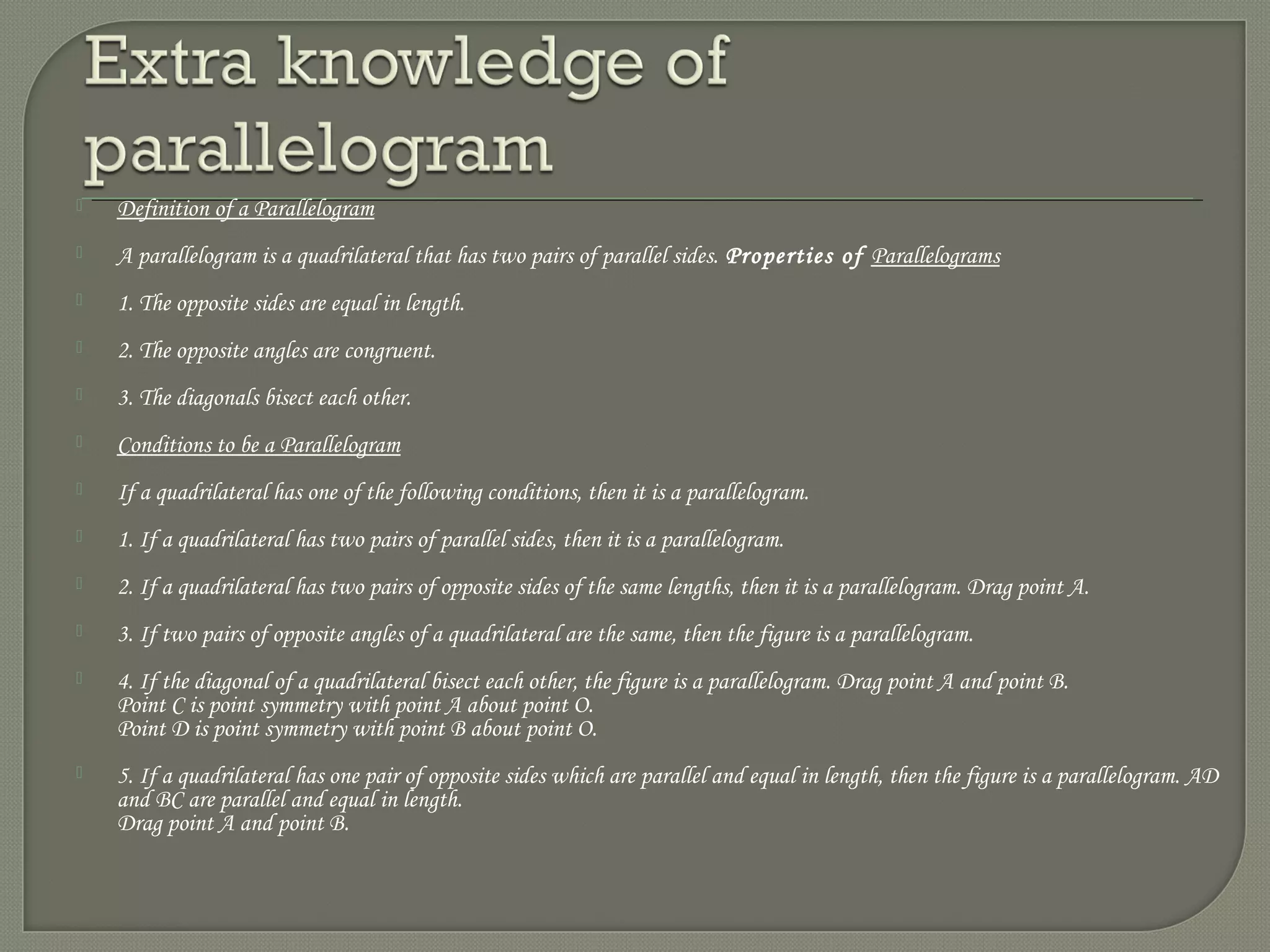  Definition of a Parallelogram
 A parallelogram is a quadrilateral that has two pairs of parallel sides. Properties of Parallelograms
 1. The opposite sides are equal in length.
 2. The opposite angles are congruent.
 3. The diagonals bisect each other.
 Conditions to be a Parallelogram
 If a quadrilateral has one of the following conditions, then it is a parallelogram.
 1. If a quadrilateral has two pairs of parallel sides, then it is a parallelogram.
 2. If a quadrilateral has two pairs of opposite sides of the same lengths, then it is a parallelogram. Drag point A.
 3. If two pairs of opposite angles of a quadrilateral are the same, then the figure is a parallelogram.
 4. If the diagonal of a quadrilateral bisect each other, the figure is a parallelogram. Drag point A and point B.
Point C is point symmetry with point A about point O.
Point D is point symmetry with point B about point O.
 5. If a quadrilateral has one pair of opposite sides which are parallel and equal in length, then the figure is a parallelogram. AD
and BC are parallel and equal in length.
Drag point A and point B.
 