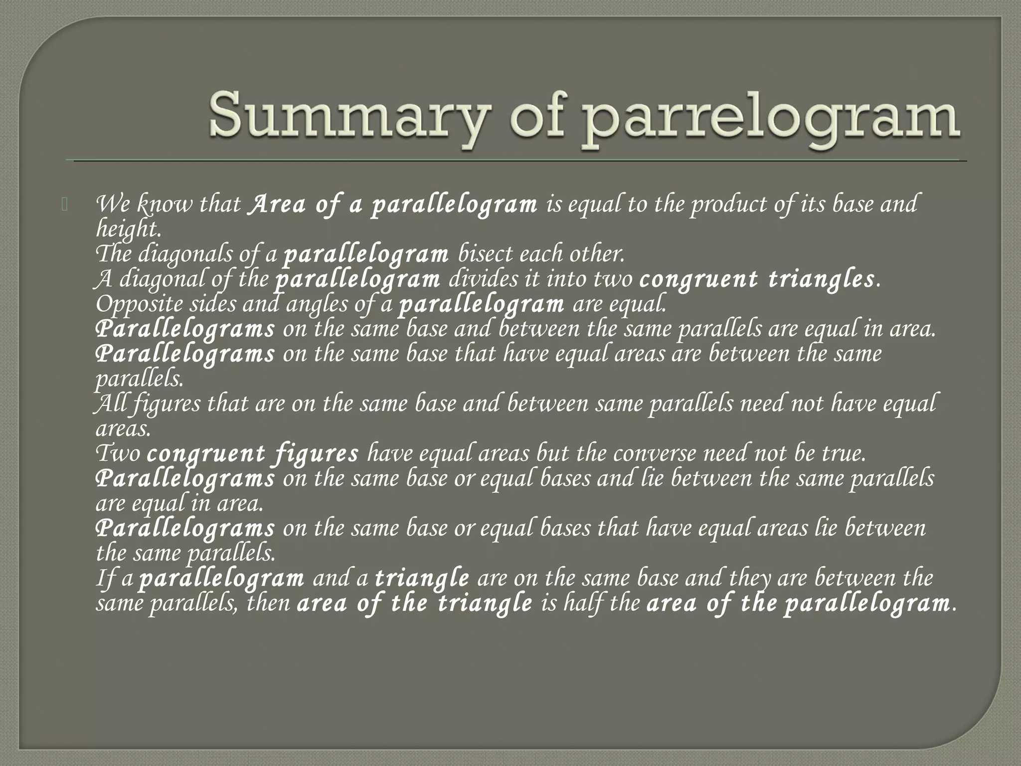  We know that Area of a parallelogram is equal to the product of its base and
height.
The diagonals of a parallelogram bisect each other.
A diagonal of the parallelogram divides it into two congruent triangles.
Opposite sides and angles of a parallelogram are equal.
Parallelograms on the same base and between the same parallels are equal in area.
Parallelograms on the same base that have equal areas are between the same
parallels.
All figures that are on the same base and between same parallels need not have equal
areas.
Two congruent figures have equal areas but the converse need not be true.
Parallelograms on the same base or equal bases and lie between the same parallels
are equal in area.
Parallelograms on the same base or equal bases that have equal areas lie between
the same parallels.
If a parallelogram and a triangle are on the same base and they are between the
same parallels, then area of the triangle is half the area of the parallelogram.
 