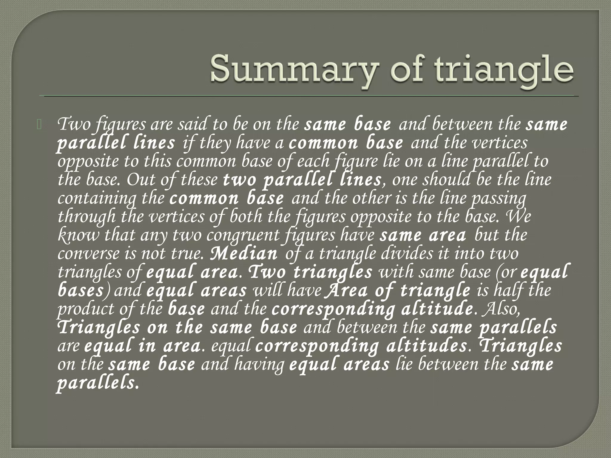  Two figures are said to be on the same base and between the same
parallel lines if they have a common base and the vertices
opposite to this common base of each figure lie on a line parallel to
the base. Out of these two parallel lines, one should be the line
containing the common base and the other is the line passing
through the vertices of both the figures opposite to the base. We
know that any two congruent figures have same area but the
converse is not true. Median of a triangle divides it into two
triangles of equal area. Two triangles with same base (or equal
bases) and equal areas will have Area of triangle is half the
product of the base and the corresponding altitude. Also,
Triangles on the same base and between the same parallels
are equal in area. equal corresponding altitudes. Triangles
on the same base and having equal areas lie between the same
parallels.
 