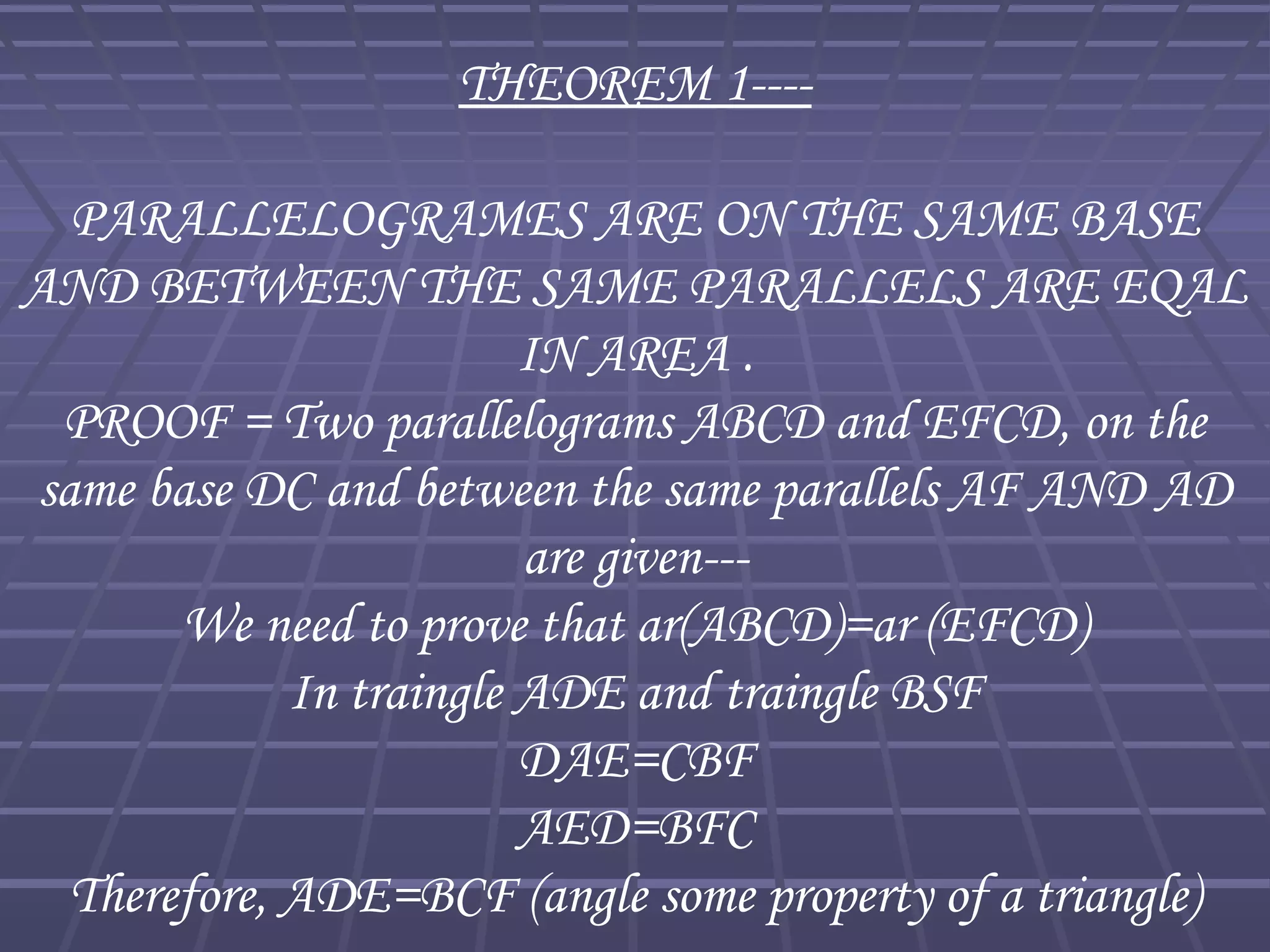 THEOREM 1----
PARALLELOGRAMES ARE ON THE SAME BASE
AND BETWEEN THE SAME PARALLELS ARE EQAL
IN AREA .
PROOF = Two parallelograms ABCD and EFCD, on the
same base DC and between the same parallels AF AND AD
are given---
We need to prove that ar(ABCD)=ar (EFCD)
In traingle ADE and traingle BSF
DAE=CBF
AED=BFC
Therefore, ADE=BCF (angle some property of a triangle)
 