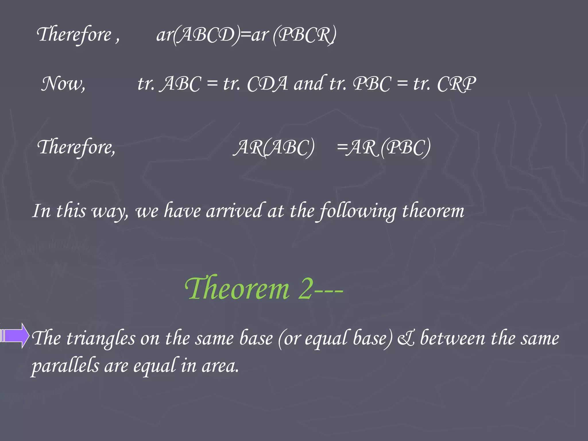Therefore , ar(ABCD)=ar (PBCR)
Now, tr. ABC = tr. CDA and tr. PBC = tr. CRP
Therefore, AR(ABC) =AR (PBC)
In this way, we have arrived at the following theorem
Theorem 2---
The triangles on the same base (or equal base) & between the same
parallels are equal in area.
 
