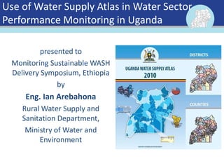 Use of Water Supply Atlas in Water Sector
Performance Monitoring in Uganda
presented to
Monitoring Sustainable WASH
Delivery Symposium, Ethiopia
by
Eng. Ian Arebahona
Rural Water Supply and
Sanitation Department,
Ministry of Water and
Environment
 