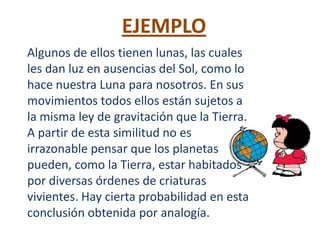 EJEMPLO
Algunos de ellos tienen lunas, las cuales
les dan luz en ausencias del Sol, como lo
hace nuestra Luna para nosotros. En sus
movimientos todos ellos están sujetos a
la misma ley de gravitación que la Tierra.
A partir de esta similitud no es
irrazonable pensar que los planetas
pueden, como la Tierra, estar habitados
por diversas órdenes de criaturas
vivientes. Hay cierta probabilidad en esta
conclusión obtenida por analogía.
 