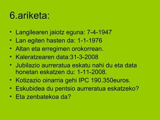 6.ariketa: Langilearen jaiotz eguna: 7-4-1947 Lan egiten hasten da: 1-1-1976 Altan eta erregimen orokorrean. Kaleratzearen data:31-3-2008 Jubilazio aurreratua eskatu nahi du eta data honetan eskatzen du: 1-11-2008. Kotizazio oinarria gehi IPC 190.350euros. Eskubidea du pentsio aurreratua eskatzeko? Eta zenbatekoa da? 