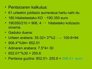 Pentsioaren kalkulua: 61.urteekin jubilazio aurreratua hartu nahi du 180 hilabeteetako KO  190.350 euro 190350/210 = 906, 4  hilabeteko kotizazio oinarria Gaduko duena: Urteen arabera: 35-32= 3*%2  100-6=94 906.4*%94= 852.01 Adinaren arabera: 7.5*4= 30 852.01*%30 = 255.6 Pentsioa guztira: 852.01- 255.6 =  596.41  euro 