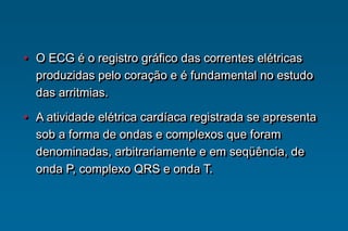 • O ECG é o registro gráfico das correntes elétricas
produzidas pelo coração e é fundamental no estudo
das arritmias.
• A atividade elétrica cardíaca registrada se apresenta
sob a forma de ondas e complexos que foram
denominadas, arbitrariamente e em seqüência, de
onda P, complexo QRS e onda T.
 
