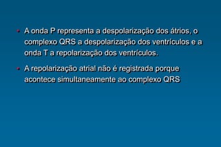 • A onda P representa a despolarização dos átrios, o
complexo QRS a despolarização dos ventrículos e a
onda T a repolarização dos ventrículos.
• A repolarização atrial não é registrada porque
acontece simultaneamente ao complexo QRS
 