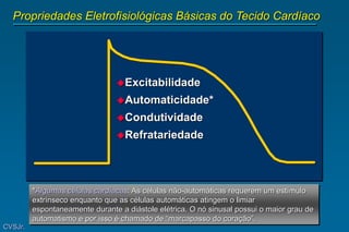 Propriedades Eletrofisiológicas Básicas do Tecido Cardíaco
Excitabilidade
Automaticidade*
Condutividade
Refratariedade
CVSJr.
*Algumas células cardíacas: As células não-automáticas requerem um estímulo
extrínseco enquanto que as células automáticas atingem o limiar
espontaneamente durante a diástole elétrica. O nó sinusal possui o maior grau de
automatismo e por isso é chamado de “marcapasso do coração”.
 