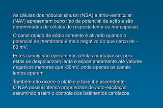 • As células dos nódulos sinusal (NSA) e átrio-ventricular
(NAV) apresentam outro tipo de potencial de ação e são
denominadas de células de resposta lenta ou marcapasso.
• O canal rápido de sódio somente é ativado quando o
potencial de membrana é mais negativo do que cerca de -
60 mV.
• Estes canais não operam nas células marcapasso, pois
estas se despolarizam lenta e espontaneamente até valores
negativos menores que -50mV, onde apenas os canais
lentos operam.
• Também não ocorre o platô e a fase 4 é ascendente.
• O NSA possui intensa propriedade de auto-excitação,
assumindo assim o controle dos batimentos cardíacos.
 