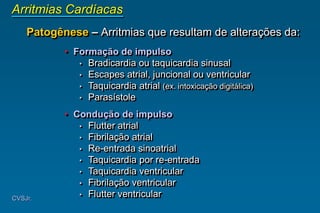CVSJr.
Arritmias Cardíacas
Patogênese – Arritmias que resultam de alterações da:
• Formação de impulso
• Bradicardia ou taquicardia sinusal
• Escapes atrial, juncional ou ventricular
• Taquicardia atrial (ex. intoxicação digitálica)
• Parasístole
• Condução de impulso
• Flutter atrial
• Fibrilação atrial
• Re-entrada sinoatrial
• Taquicardia por re-entrada
• Taquicardia ventricular
• Fibrilação ventricular
• Flutter ventricular
 