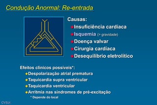 Condução Anormal: Re-entrada
Causas:
Insuficiência cardíaca
Isquemia (> gravidade)
Doença valvar
Cirurgia cardíaca
Desequilíbrio eletrolítico
Efeitos clínicos possíveis*:
Despolarização atrial prematura
Taquicardia supra ventricular
Taquicardia ventricular
Arritmia nas síndromes de pré-excitação
* Depende do local
CVSJr.
 