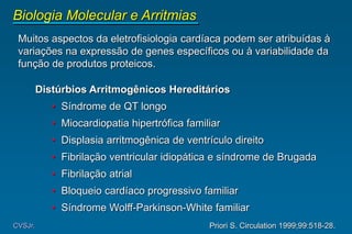 Muitos aspectos da eletrofisiologia cardíaca podem ser atribuídas à
variações na expressão de genes específicos ou à variabilidade da
função de produtos proteicos.
Distúrbios Arritmogênicos Hereditários
• Síndrome de QT longo
• Miocardiopatia hipertrófica familiar
• Displasia arritmogênica de ventrículo direito
• Fibrilação ventricular idiopática e síndrome de Brugada
• Fibrilação atrial
• Bloqueio cardíaco progressivo familiar
• Síndrome Wolff-Parkinson-White familiar
Biologia Molecular e Arritmias
CVSJr. Priori S. Circulation 1999;99:518-28.
 