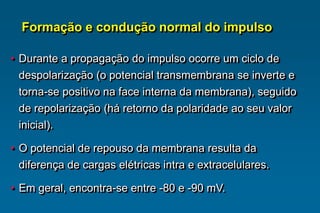 • Durante a propagação do impulso ocorre um ciclo de
despolarização (o potencial transmembrana se inverte e
torna-se positivo na face interna da membrana), seguido
de repolarização (há retorno da polaridade ao seu valor
inicial).
• O potencial de repouso da membrana resulta da
diferença de cargas elétricas intra e extracelulares.
• Em geral, encontra-se entre -80 e -90 mV.
Formação e condução normal do impulso
 