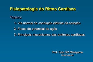 Fisiopatologia do Ritmo Cardíaco
Tópicos:
1- Via normal da condução elétrica do coração
2- Fases do potencial de ação
3- Principais mecanismos das arritmias cardíacas
Prof. Caio SM Motoyama
(incor.usp.br)
 