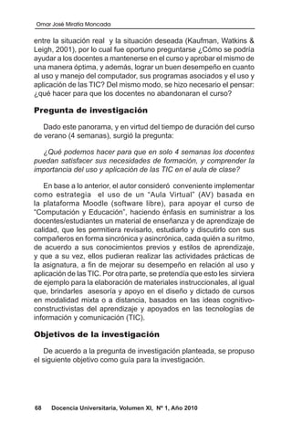 Omar José Miratía Moncada
68 Docencia Universitaria, Volumen XI, Nº 1, Año 2010
entre la situación real y la situación deseada (Kaufman, Watkins &
Leigh, 2001), por lo cual fue oportuno preguntarse ¿Cómo se podría
ayudar a los docentes a mantenerse en el curso y aprobar el mismo de
una manera óptima, y además, lograr un buen desempeño en cuanto
al uso y manejo del computador, sus programas asociados y el uso y
aplicación de las TIC? Del mismo modo, se hizo necesario el pensar:
¿qué hacer para que los docentes no abandonaran el curso?
Pregunta de investigación
Dado este panorama, y en virtud del tiempo de duración del curso
de verano (4 semanas), surgió la pregunta:
¿Qué podemos hacer para que en solo 4 semanas los docentes
puedan satisfacer sus necesidades de formación, y comprender la
importancia del uso y aplicación de las TIC en el aula de clase?
En base a lo anterior, el autor consideró conveniente implementar
como estrategia el uso de un “Aula Virtual” (AV) basada en
la plataforma Moodle (software libre), para apoyar el curso de
“Computación y Educación”, haciendo énfasis en suministrar a los
docentes/estudiantes un material de enseñanza y de aprendizaje de
calidad, que les permitiera revisarlo, estudiarlo y discutirlo con sus
compañeros en forma sincrónica y asincrónica, cada quién a su ritmo,
de acuerdo a sus conocimientos previos y estilos de aprendizaje,
y que a su vez, ellos pudieran realizar las actividades prácticas de
la asignatura, a fin de mejorar su desempeño en relación al uso y
aplicación de las TIC. Por otra parte, se pretendía que esto les sirviera
de ejemplo para la elaboración de materiales instruccionales, al igual
que, brindarles asesoría y apoyo en el diseño y dictado de cursos
en modalidad mixta o a distancia, basados en las ideas cognitivo-
constructivistas del aprendizaje y apoyados en las tecnologías de
información y comunicación (TIC).
Objetivos de la investigación
De acuerdo a la pregunta de investigación planteada, se propuso
el siguiente objetivo como guía para la investigación.
 