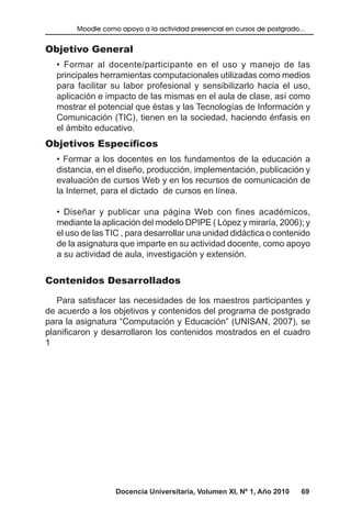 Docencia Universitaria, Volumen XI, Nº 1, Año 2010 69
Moodle como apoyo a la actividad presencial en cursos de postgrado...
Objetivo General
• Formar al docente/participante en el uso y manejo de las
principales herramientas computacionales utilizadas como medios
para facilitar su labor profesional y sensibilizarlo hacia el uso,
aplicación e impacto de las mismas en el aula de clase, así como
mostrar el potencial que éstas y las Tecnologías de Información y
Comunicación (TIC), tienen en la sociedad, haciendo énfasis en
el ámbito educativo.
Objetivos Específicos
• Formar a los docentes en los fundamentos de la educación a
distancia, en el diseño, producción, implementación, publicación y
evaluación de cursos Web y en los recursos de comunicación de
la Internet, para el dictado de cursos en línea.
• Diseñar y publicar una página Web con fines académicos,
mediante la aplicación del modelo DPIPE ( López y miraría, 2006); y
el uso de las TIC , para desarrollar una unidad didáctica o contenido
de la asignatura que imparte en su actividad docente, como apoyo
a su actividad de aula, investigación y extensión.
Contenidos Desarrollados
Para satisfacer las necesidades de los maestros participantes y
de acuerdo a los objetivos y contenidos del programa de postgrado
para la asignatura “Computación y Educación” (UNISAN, 2007), se
planificaron y desarrollaron los contenidos mostrados en el cuadro
1
 