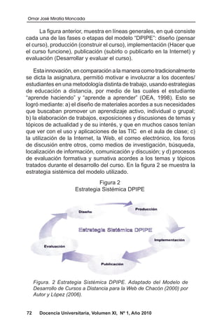 Omar José Miratía Moncada
72 Docencia Universitaria, Volumen XI, Nº 1, Año 2010
La figura anterior, muestra en líneas generales, en qué consiste
cada una de las fases o etapas del modelo “DPIPE”: diseño (pensar
el curso), producción (construir el curso), implementación (Hacer que
el curso funcione), publicación (subirlo o publicarlo en la Internet) y
evaluación (Desarrollar y evaluar el curso).
Esta innovación, en comparación a la manera como tradicionalmente
se dicta la asignatura, permitió motivar e involucrar a los docentes/
estudiantes en una metodología distinta de trabajo, usando estrategias
de educación a distancia, por medio de las cuales el estudiante
“aprende haciendo” y “aprende a aprender” (OEA, 1998). Esto se
logró mediante: a) el diseño de materiales acordes a sus necesidades
que buscaban promover un aprendizaje activo, individual o grupal;
b) la elaboración de trabajos, exposiciones y discusiones de temas y
tópicos de actualidad y de su interés, y que en muchos casos tenían
que ver con el uso y aplicaciones de las TIC en el aula de clase; c)
la utilización de la Internet, la Web, el correo electrónico, los foros
de discusión entre otros, como medios de investigación, búsqueda,
localización de información, comunicación y discusión; y d) procesos
de evaluación formativa y sumativa acordes a los temas y tópicos
tratados durante el desarrollo del curso. En la figura 2 se muestra la
estrategia sistémica del modelo utilizado.
Figura 2
Estrategia Sistémica DPIPE
Figura. 2 Estrategia Sistémica DPIPE. Adaptado del Modelo de
Desarrollo de Cursos a Distancia para la Web de Chacón (2000) por
Autor y López (2006).
 