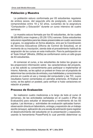 Omar José Miratía Moncada
74 Docencia Universitaria, Volumen XI, Nº 1, Año 2010
Población y Muestra
La población estuvo conformada por 83 estudiantes regulares
de ambos sexos, del segundo año de postgrado, con edades
comprendidas entre 18 y 52 años, cursantes de la asignatura
“Computación y Educación” durante un curso intensivo de cuatro
semanas.
La muestra estuvo formada por los 83 estudiantes, de los cuales
58 (69.88%) eran mujeres y 25 (30.12%) varones. Estos estudiantes
estuvieron repartidos para las clases presenciales en cuatro secciones
o grupos, no asignados en forma aleatoria, sino por la Coordinación
de Servicios Educativos [Oficina de Control de Estudios], en el
momento de su inscripción, siendo éste el procedimiento habitual de
asignación de los cursos en esta institución. Para la participación en
el “Aula Virtual” (Miratía, 2005a) se conformaron como un sólo grupo
de 83 estudiantes.
Al comenzar el curso, a los estudiantes de todos los grupos se
les proporcionó información sobre las características del proyecto,
y se les solicitó su consentimiento para participar e implementar el
mismo. Además, se les aplicó un pretest en línea con el propósito de
determinar las conductas de entrada y sus habilidades y conocimientos
previos en cuanto al uso y manejo del computador y las TIC, cuyos
resultados fueron comentados en párrafos anteriores. Al finalizar el
curso, se les aplicó un postest, para verificar si hubo variaciones en
relación al pretest.
Proceso de Evaluación
Se realizaron cuatro mediciones a lo largo de todo el curso (4
semanas), de las actividades señaladas en el cuadro 2 [Plan de
Evaluación] para estudiar el desempeño y rendimiento de los 83
sujetos. Las técnicas y actividades de evaluación aplicadas fueron:
observación directa en laboratorio, entrega y exposición de un trabajo
escrito (ensayo), aplicación de una escala de estimación [para registrar
el desenvolvimiento del estudiante en la presentación y exposición,
usando la herramienta PowerPoint] lo cual permitió determinar su
 