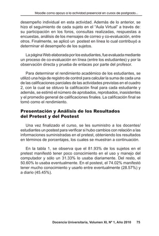 Docencia Universitaria, Volumen XI, Nº 1, Año 2010 75
Moodle como apoyo a la actividad presencial en cursos de postgrado...
desempeño individual en esta actividad. Además de lo anterior, se
hizo el seguimiento de cada sujeto en el “Aula Virtual” a través de:
su participación en los foros, consultas realizadas, respuestas a
encuestas, análisis de los mensajes de correo y co-evaluación, entre
otros. Finalmente, se aplicó un postest en línea lo cual contribuyó a
determinar el desempeño de los sujetos.
La página Web elaborada por los estudiantes, fue evaluada mediante
un proceso de co-evaluación en línea (entre los estudiantes) y por la
observación directa y prueba de enlaces por parte del profesor.
Para determinar el rendimiento académico de los estudiantes, se
utilizó una hoja de registro de control para calcular la suma de cada una
de las calificaciones parciales de las actividades previstas en el cuadro
2, con la cual se obtuvo la calificación final para cada estudiante y
además, se estimó el número de aprobados, reprobados, inasistentes
y el promedio general de calificaciones finales. La calificación final se
tomó como el rendimiento.
Presentación y Análisis de los Resultados
del Pretest y del Postest
Una vez finalizado el curso, se les suministro a los docentes/
estudiantes un postest para verificar si hubo cambios con relación a las
informaciones suministradas en el pretest, obteniendo los resultados
en términos de porcentajes, los cuales se muestran a continuación.
En la tabla 1, se observa que el 81.93% de los sujetos en el
pretest manifestó tener poco conocimiento en el uso y manejo del
computador y sólo un 31.33% lo usaba diariamente. Del resto, el
50.60% lo usaba eventualmente. En el postest, el 74.02% manifestó
tener mucho conocimiento y usarlo entre eventualmente (28.57%) y
a diario (45.45%).
 