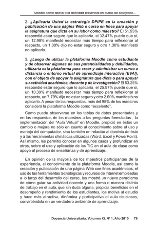 Docencia Universitaria, Volumen XI, Nº 1, Año 2010 79
Moodle como apoyo a la actividad presencial en cursos de postgrado...
2. ¿Aplicaría Usted la estrategia DPIPE en la creación y
publicación de una página Web o curso en línea para apoyar
la asignatura que dicta en su labor como maestro? El 51.95%
respondió estar seguro que lo aplicaría, el 32.47% puede que si,
un 12.98% manifestó necesitar más tiempo para reflexionar al
respecto, un 1.30% dijo no estar seguro y otro 1.30% manifestó
no aplicarlo.
3. ¿Luego de utilizar la plataforma Moodle como estudiante
y de observar algunas de sus potencialidades y debilidades,
utilizaría esta plataforma para crear y administrar un curso a
distancia o entorno virtual de aprendizaje interactivo (EVAI),
con el objeto de apoyar la asignatura que dicta o para apoyar
su actividad académica, docente y de investigación? El 53.25%
respondió estar seguro que lo aplicaría, el 25.97% puede que si,
un 10.39% manifestó necesitar más tiempo para reflexionar al
respecto, un 7.79% dijo no estar seguro y otro 2.60% manifestó no
aplicarlo. A pesar de las respuestas, más del 95% de los maestros
consideró la plataforma Moodle como “excelente”.
Como puede observarse en las tablas de datos presentadas y
en las respuestas de los maestros a las preguntas formuladas , la
implementación del “Aula Virtual” en Moodle, propició en éstos un
cambio o mejora no sólo en cuanto al conocimiento sobre el uso y
manejo del computador, sino también en relación al dominio de éste
y a las herramientas ofimáticas utilizadas (Word, Excel y PowerPoint).
Así mismo, les permitió conocer en algunos casos y profundizar en
otros, sobre el uso y aplicación de las TIC en el aula de clase como
apoyo al proceso de enseñanza y de aprendizaje.
En opinión de la mayoría de los maestros participantes de la
experiencia, el conocimiento de la plataforma Moodle, así como la
creación y publicación de una página Web con fines académicos, el
uso de las herramientas tecnológicas y recursos de Internet empleadas
a lo largo del desarrollo del curso, les mostró un nuevo paradigma
de cómo guiar su actividad docente y una forma o manera distinta
de trabajo en el aula, que sin duda alguna, propicia beneficios en el
desempeño y rendimiento de los estudiantes, los motiva al estudio
y hace más atractiva, dinámica y participativa el aula de clases,
convirtiéndola en un verdadero ambiente de aprendizaje.
 