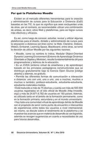 Omar José Miratía Moncada
80 Docencia Universitaria, Volumen XI, Nº 1, Año 2010
Por qué la Plataforma Moodle
Existen en el mercado diferentes herramientas para la creación
y administración de cursos para la Educación a Distancia (EaD)
basadas en las TIC, lo que no significa que sean excluyentes unas
de otras, por el contrario, es recomendable utilizar una combinación
de ambas, es decir, sitios Web y plataformas, para así lograr cursos
más efectivos y eficaces.
Es así, como luego de conocer, estudiar, revisar y utilizar algunas
plataformas para el diseño, dictado y administración de cursos para
la educación a distancia (on-line) como: la Web, Claroline, Dokeos,
WebCt, Embanet, Learning Space, Blackboard, entre otras, se tomó
la decisión de utilizar Moodle por las siguientes razones:
• Moodle, como su nombre lo indica, Modular Object-Oriented
Dynamic Learning Environment (Entorno deAprendizaje Dinámico
Orientado a Objetos y Modular), resulta fundamentalmente útil para
programadores y teóricos de la educación.
• Es un EVEA (entorno virtual de enseñanza y de aprendizaje)
basado en los principios pedagógicos constructivistas que se
distribuye gratuitamente bajo la licencia Open Source [código
abierto] y además, es gratuito.
• Permite las diferentes formas de comunicación e interacción
a distancia: uno con uno, uno a uno, uno a muchos, muchos a
muchos o también; profesor-estudiante, estudiante-estudiante,
estudiante-materiales-medios.
• Está traducido a más de 75 idiomas y cuenta con más de 500.000
usuarios registrados en el sitio oficial de Moodle (http://moodle.
org/) y más de 24.871.6.782 de usuarios en 193 países. Además,
es utilizado tanto en el ámbito de la formación permanente, como
en la formación primaria, secundaria y en el mundo universitario.
• Hay toda una comunidad virtual de aprendizaje detrás de Moodle
con el propósito de servir como punto de encuentro e intercambio
de experiencias entre todos los usuarios a nivel internacional;
así mismo, se discute sobre el rendimiento de la plataforma y se
muestran los avances que en materia de desarrollo se van logrando,
además se recogen sugerencias en cuanto a necesidades de uso
para futuros desarrollos.
 