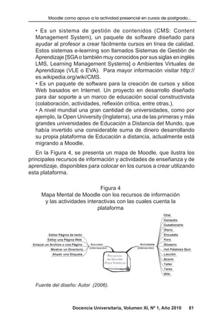 Docencia Universitaria, Volumen XI, Nº 1, Año 2010 81
Moodle como apoyo a la actividad presencial en cursos de postgrado...
• Es un sistema de gestión de contenidos (CMS: Content
Management System), un paquete de software diseñado para
ayudar al profesor a crear fácilmente cursos en línea de calidad.
Estos sistemas e-learning son llamados Sistemas de Gestión de
Aprendizaje [SGAo también muy conocidos por sus siglas en inglés
LMS, Learning Management Systems] o Ambientes Virtuales de
Aprendizaje (VLE o EVA). Para mayor información visitar http://
es.wikipedia.org/wiki/CMS.
• Es un paquete de software para la creación de cursos y sitios
Web basados en Internet. Un proyecto en desarrollo diseñado
para dar soporte a un marco de educación social constructivista
(colaboración, actividades, reflexión crítica, entre otras.).
• A nivel mundial una gran cantidad de universidades, como por
ejemplo, la Open University (Inglaterra), una de las primeras y más
grandes universidades de Educación a Distancia del Mundo, que
había invertido una considerable suma de dinero desarrollando
su propia plataforma de Educación a distancia, actualmente está
migrando a Moodle.
En la Figura 4, se presenta un mapa de Moodle, que ilustra los
principales recursos de información y actividades de enseñanza y de
aprendizaje, disponibles para colocar en los cursos a crear utilizando
esta plataforma.
Figura 4
Mapa Mental de Moodle con los recursos de información
y las actividades interactivas con las cuales cuenta la
plataforma
Fuente del diseño: Autor (2006).
 