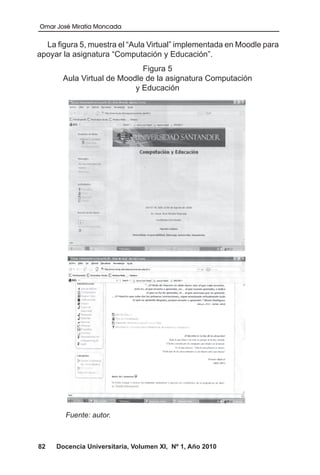 Omar José Miratía Moncada
82 Docencia Universitaria, Volumen XI, Nº 1, Año 2010
La figura 5, muestra el “Aula Virtual” implementada en Moodle para
apoyar la asignatura “Computación y Educación”.
Figura 5
Aula Virtual de Moodle de la asignatura Computación
y Educación
Fuente: autor.
 