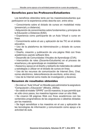 Docencia Universitaria, Volumen XI, Nº 1, Año 2010 83
Moodle como apoyo a la actividad presencial en cursos de postgrado...
Beneficios para los Profesores/Estudiantes
Los beneficios obtenidos tanto por los maestros/estudiantes que
participaron en la experiencia antes descrita son, entre otros:
• Conocimiento sobre el dictado de cursos en modalidad mixta
(presencial y a distancia).
• Adquisición de conocimientos sobre fundamentos y principios de
la Educación a Distancia (EAD).
• Experiencia como participante de un Aula Virtual o curso en
línea.
• Conocimiento sobre el uso y aplicación de las TIC en el ámbito
educativo.
• Uso de la plataforma de Administración y dictado de cursos
Moodle.
• Diseño, creación y publicación de una página Web con fines
académicos usando software libre.
• Desarrollo de Comunidades Virtuales de Aprendizaje (CVA).
• Intercambio de roles (Docente-Estudiante) en el proceso de
enseñanza y de aprendizaje en modalidad mixta.
•Asesoría y apoyo en el diseño y rediseño de materiales de calidad
y estrategias a utilizar en el dictado de cursos en línea.
• Uso de los recursos de comunicación de Internet (foro, Chat,
correo electrónico, teleconferencia de escritorio, entre otros).
• Uso de la Internet como medio de investigación y docencia.
Resumen de resultados obtenidos
• Se creó un “Aula Virtual” en Moodle para administrar la asignatura
“Computación y Educación” (Miratía, 2005a).
• Se validó el modelo “DPIPE” con 83 maestros, lo que permitió que
en sólo cinco pasos, los maestros lograran crear un sitio Web.
• Se crearon 68 páginas Web con fines académicos con los
contenidos programáticos de las asignaturas o cátedras dictadas
por los maestros.
• Se logró sensibilizar a los maestros en el uso y aplicación de
las tecnologías de información y comunicación como apoyo a la
actividad de aula.
 