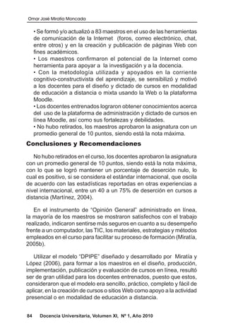 Omar José Miratía Moncada
84 Docencia Universitaria, Volumen XI, Nº 1, Año 2010
• Se formó y/o actualizó a 83 maestros en el uso de las herramientas
de comunicación de la Internet (foros, correo electrónico, chat,
entre otros) y en la creación y publicación de páginas Web con
fines académicos.
• Los maestros confirmaron el potencial de la Internet como
herramienta para apoyar a la investigación y a la docencia.
• Con la metodología utilizada y apoyados en la corriente
cognitivo-constructivista del aprendizaje, se sensibilizó y motivó
a los docentes para el diseño y dictado de cursos en modalidad
de educación a distancia o mixta usando la Web o la plataforma
Moodle.
• Los docentes entrenados lograron obtener conocimientos acerca
del uso de la plataforma de administración y dictado de cursos en
línea Moodle, así como sus fortalezas y debilidades.
• No hubo retirados, los maestros aprobaron la asignatura con un
promedio general de 10 puntos, siendo está la nota máxima.
Conclusiones y Recomendaciones
No hubo retirados en el curso, los docentes aprobaron la asignatura
con un promedio general de 10 puntos, siendo está la nota máxima,
con lo que se logró mantener un porcentaje de deserción nulo, lo
cual es positivo, si se considera el estándar internacional, que oscila
de acuerdo con las estadísticas reportadas en otras experiencias a
nivel internacional, entre un 40 a un 75% de deserción en cursos a
distancia (Martínez, 2004).
En el instrumento de “Opinión General” administrado en línea,
la mayoría de los maestros se mostraron satisfechos con el trabajo
realizado, indicaron sentirse más seguros en cuanto a su desempeño
frente a un computador, las TIC, los materiales, estrategias y métodos
empleados en el curso para facilitar su proceso de formación (Miratía,
2005b).
Utilizar el modelo “DPIPE” diseñado y desarrollado por Miratía y
López (2006), para formar a los maestros en el diseño, producción,
implementación, publicación y evaluación de cursos en línea, resultó
ser de gran utilidad para los docentes entrenados, puesto que estos,
consideraron que el modelo era sencillo, práctico, completo y fácil de
aplicar, en la creación de cursos o sitios Web como apoyo a la actividad
presencial o en modalidad de educación a distancia.
 