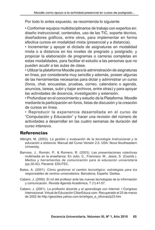 Docencia Universitaria, Volumen XI, Nº 1, Año 2010 85
Moodle como apoyo a la actividad presencial en cursos de postgrado...
Por todo lo antes expuesto, se recomienda lo siguiente
• Conformar equipos multidisciplinarios de trabajo con expertos en:
diseño instruccional, contenidos, uso de las TIC, soporte técnico,
diseñadores gráficos, entre otros, para implementar en forma
efectiva cursos en modalidad mixta (presencial y a distancia).
• Incrementar y apoyar el dictado de asignaturas en modalidad
mixta o a distancia en los niveles de pregrado y postgrado, y
propiciar la elaboración de programas o carreras completas en
estas modalidades, para facilitar el estudio a las personas que no
pueden acudir a las aulas de clase.
• Utilizar la plataforma Moodle para la administración de asignaturas
en línea, por considerarla muy sencilla y además, poseer algunas
de las herramientas necesarias para dictar y administrar un curso
(foros, chat, encuestas, pruebas, correo, calendario o agenda,
anuncios, tareas, subir y bajar archivos, entre otras) y para apoyar
las actividades de docencia, investigación y extensión.
• Profundizar en el conocimiento y estudio de la Plataforma. Moodle
mediante la participación en foros, listas de discusión y la creación
de cursos en línea.
• Reproducir la experiencia desarrollada en el curso de
“Computación y Educación” y hacer una revisión del número de
actividades a desarrollar en las cuatro semanas de duración del
curso intensivo.
Referencias
Albright, M. (2003). La gestión y evaluación de la tecnología Instruccional y la
educación a distancia: Manual del Curso Versión 2.0. USA: Nova Noutheastern
University.
Barroso, J., Román, P., & Romero, R. (2003). Las presentaciones colectivas
multimedia en la enseñanza. En Julio, C., Francisco, M., Jesús, S. (Coords.).
Medios y herramientas de comunicación para la educación universitaria
(pp.30-42). Panamá: EDUTEC.
Bates, A. (2001). Cómo gestionar el cambio tecnológico: estrategias para los
responsables de centros universitarios. Barcelona, España: Gedisa.
Cabero, J. (2000). El rol del profesor ante las nuevas tecnologías de la información
y comunicación. Revista Agenda Académica, 7 (1).41-57.
Cabero, J. (2001). La profesión docente y el aprendizaje con Internet. I Congreso
Internacional Virtual de Educación CIberEduca.com. Recuperado el 25 de marzo
de 2002 de http://geocities.yahoo.com.br/artigos_e_oficinas/p23.htm
 